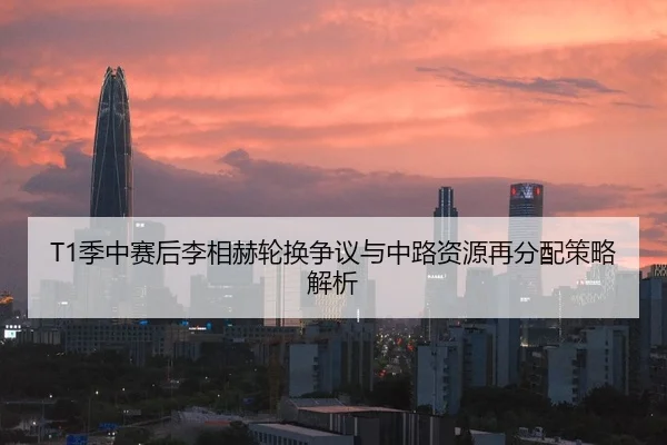 T1季中赛后李相赫轮换争议与中路资源再分配策略解析