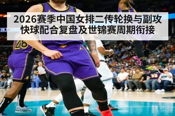 2026赛季中国女排二传轮换与副攻快球配合复盘及世锦赛周期衔接