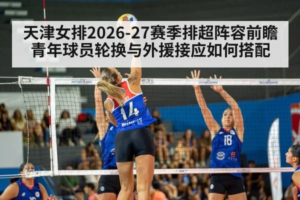天津女排2026-27赛季排超阵容前瞻 青年球员轮换与外援接应如何搭配