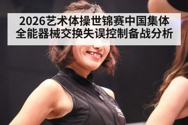 2026艺术体操世锦赛中国集体全能器械交换失误控制备战分析